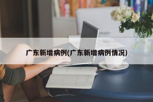 广东新增病例(广东新增病例情况)