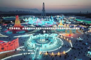 北京冬奥会，冰雪盛宴的东方绽放与全球共融北京冬奥会时间2022开幕时间