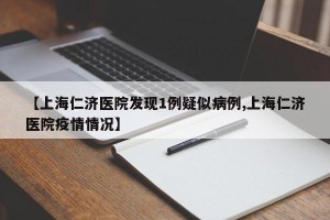 【上海仁济医院发现1例疑似病例,上海仁济医院疫情情况】