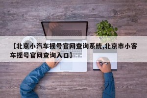 【北京小汽车摇号官网查询系统,北京市小客车摇号官网查询入口】