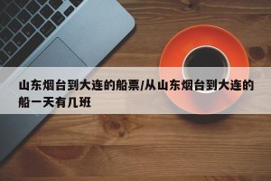 山东烟台到大连的船票/从山东烟台到大连的船一天有几班