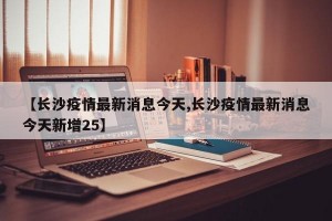 【长沙疫情最新消息今天,长沙疫情最新消息今天新增25】