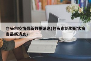 包头市疫情最新数据消息(包头市新型冠状病毒最新消息)