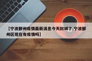 【宁波鄞州疫情最新消息今天封城了,宁波鄞州区现在有疫情吗】