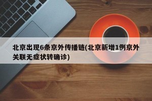 北京出现6条京外传播链(北京新增1例京外关联无症状转确诊)