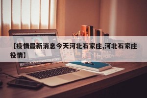 【疫情最新消息今天河北石家庄,河北石家庄役情】