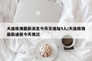 大连疫情最新消息今天又增加9人/大连疫情最新通报今天情况