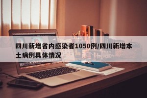 四川新增省内感染者1050例/四川新增本土病例具体情况
