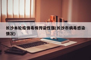 长沙本轮疫情毒株传染性强(长沙市病毒感染情况)