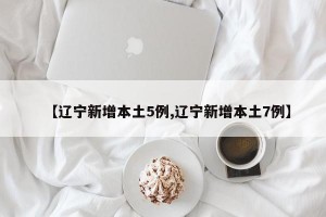 【辽宁新增本土5例,辽宁新增本土7例】