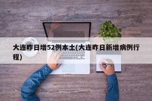大连昨日增52例本土(大连昨日新增病例行程)