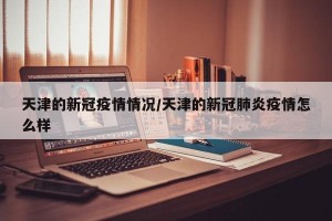 天津的新冠疫情情况/天津的新冠肺炎疫情怎么样