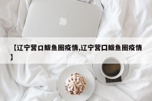 【辽宁营口鲅鱼圈疫情,辽宁营囗鲅鱼圈疫情】
