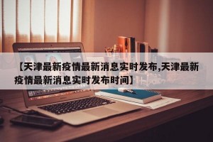 【天津最新疫情最新消息实时发布,天津最新疫情最新消息实时发布时间】