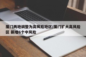厦门两地调整为高风险地区/厦门扩大高风险区 新增6个中风险