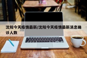沈阳今天疫情最新/沈阳今天疫情最新消息确诊人数
