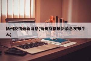扬州疫情最新消息(扬州疫情最新消息发布今天)