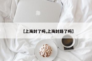 【上海封了吗,上海封路了吗】