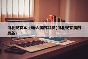 河北现有本土确诊病例12例(河北现有病例最新)