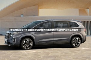 伊兰特车怎么样？深度解析这款经典韩系家轿的优缺点伊兰特车怎么样