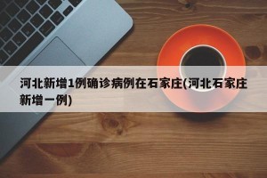 河北新增1例确诊病例在石家庄(河北石家庄新增一例)