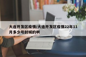 大连开发区疫情/大连开发区疫情22年11月多少号封城的啊