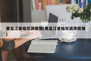 黑龙江省哈尔滨疫情(黑龙江省哈尔滨市疫情)
