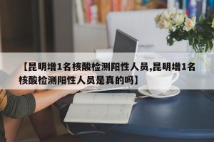 【昆明增1名核酸检测阳性人员,昆明增1名核酸检测阳性人员是真的吗】