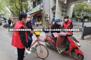 西安三桥疫情最新动态，防控升级，社区同心战疫西安三桥疫情最新消息