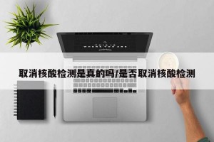 取消核酸检测是真的吗/是否取消核酸检测