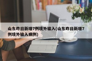 山东昨日新增7例境外输入(山东昨日新增7例境外输入病例)