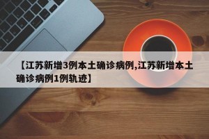 【江苏新增3例本土确诊病例,江苏新增本土确诊病例1例轨迹】
