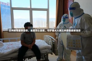 兰州疫情最新动态，全城同心战疫，守护烟火人间兰州疫情最新消息