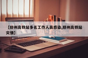 【郑州高铁站多名工作人员感染,郑州高铁站灾情】