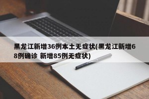 黑龙江新增36例本土无症状(黑龙江新增68例确诊 新增85例无症状)