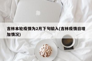 吉林本轮疫情为2月下旬输入(吉林疫情日增加情况)