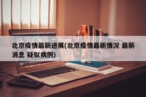 北京疫情最新进展(北京疫情最新情况 最新消息 疑似病例)