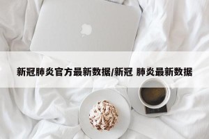 新冠肺炎官方最新数据/新冠 肺炎最新数据