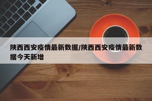 陕西西安疫情最新数据/陕西西安疫情最新数据今天新增
