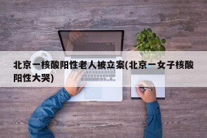 北京一核酸阳性老人被立案(北京一女子核酸阳性大哭)