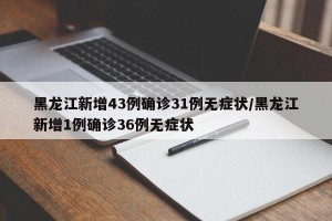 黑龙江新增43例确诊31例无症状/黑龙江新增1例确诊36例无症状