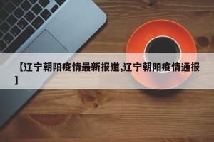 【辽宁朝阳疫情最新报道,辽宁朝阳疫情通报】