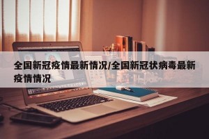 全国新冠疫情最新情况/全国新冠状病毒最新疫情情况