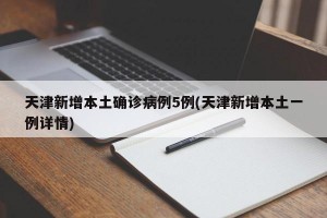 天津新增本土确诊病例5例(天津新增本土一例详情)