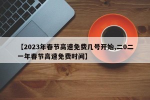 【2023年春节高速免费几号开始,二0二一年春节高速免费时间】