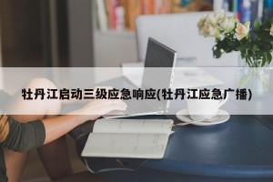 牡丹江启动三级应急响应(牡丹江应急广播)