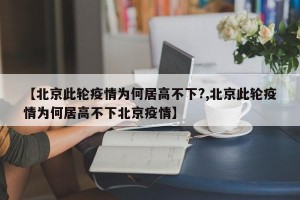 【北京此轮疫情为何居高不下?,北京此轮疫情为何居高不下北京疫情】