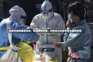 长春市疫情最新动态，防控措施升级，市民同心抗疫长春市最新疫情