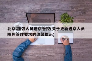 北京:加强人员进京管控(关于更新进京人员防控管理要求的温馨提示)