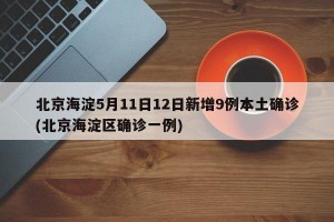 北京海淀5月11日12日新增9例本土确诊(北京海淀区确诊一例)